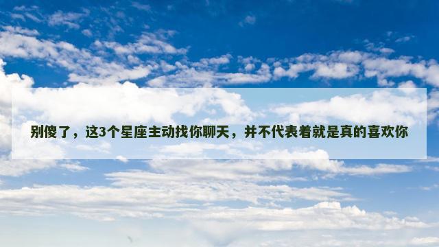 别傻了，这3个星座主动找你聊天，并不代表着就是真的喜欢你