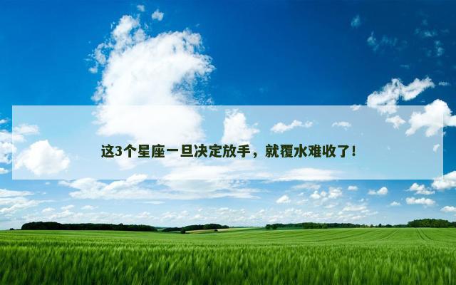 这3个星座一旦决定放手，就覆水难收了！