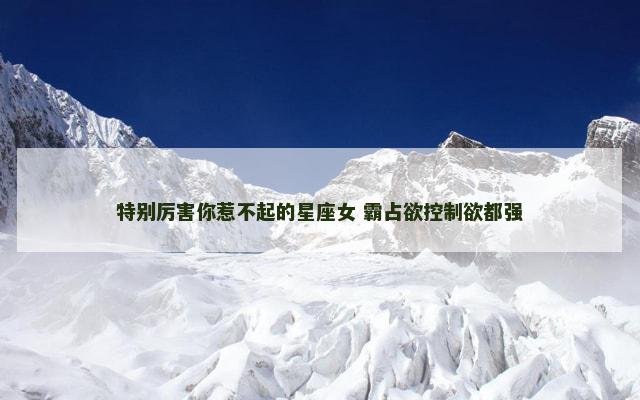 特别厉害你惹不起的星座女 霸占欲控制欲都强
