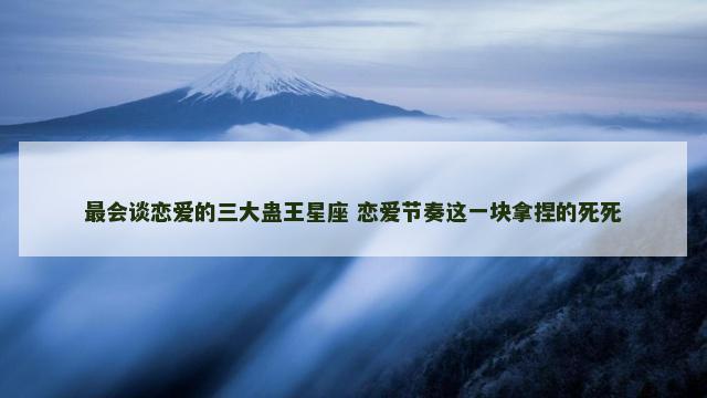 最会谈恋爱的三大蛊王星座 恋爱节奏这一块拿捏的死死