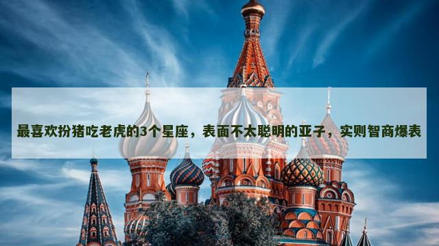 最喜欢扮猪吃老虎的3个星座，表面不太聪明的亚子，实则智商爆表