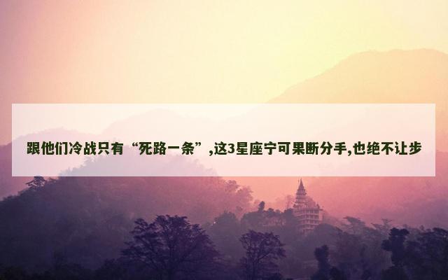 跟他们冷战只有“死路一条”,这3星座宁可果断分手,也绝不让步
