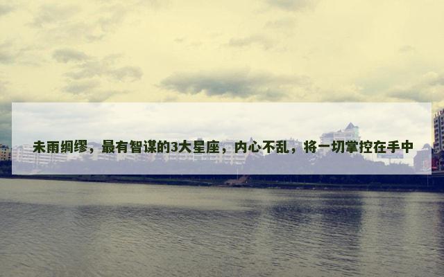 未雨绸缪，最有智谋的3大星座，内心不乱，将一切掌控在手中