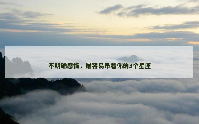 不明确感情，最容易吊着你的3个星座
