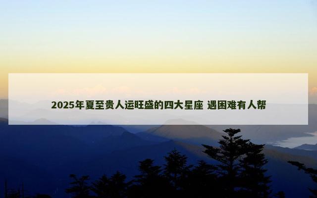 2025年夏至贵人运旺盛的四大星座 遇困难有人帮