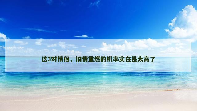 这3对情侣，旧情重燃的机率实在是太高了