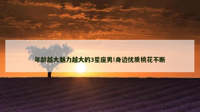 年龄越大魅力越大的3星座男!身边优质桃花不断
