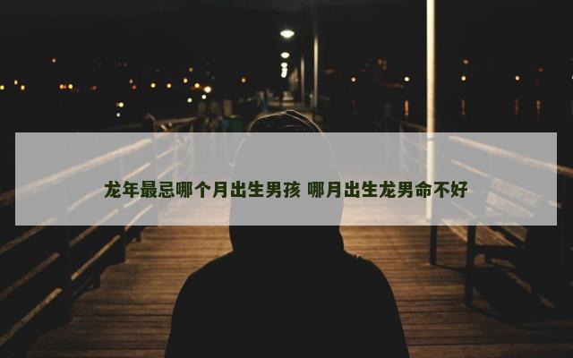 龙年最忌哪个月出生男孩 哪月出生龙男命不好
