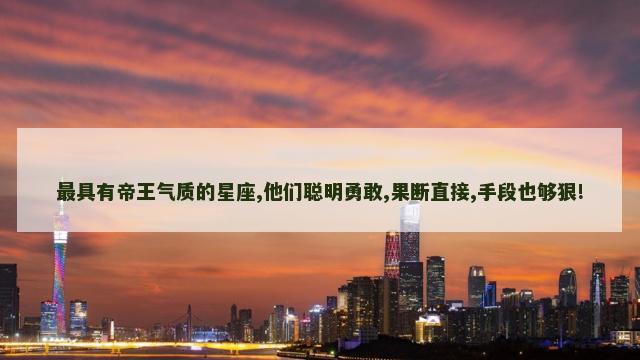 最具有帝王气质的星座,他们聪明勇敢,果断直接,手段也够狠!
