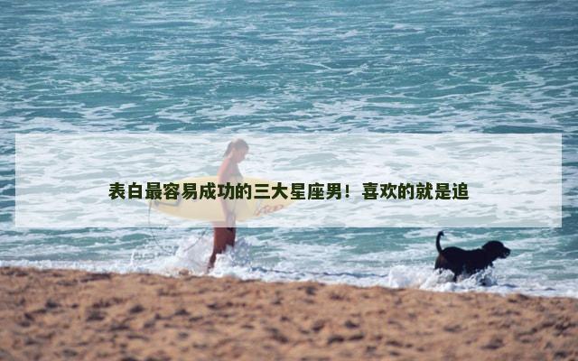 表白最容易成功的三大星座男！喜欢的就是追