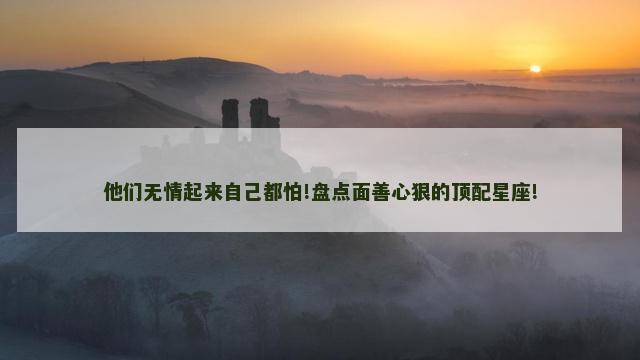 他们无情起来自己都怕!盘点面善心狠的顶配星座!