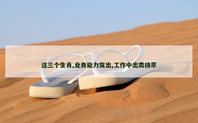 这三个生肖,业务能力突出,工作中出类拔萃