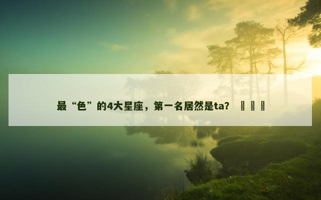 最“色”的4大星座，第一名居然是ta？ ​​​