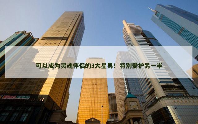 可以成为灵魂伴侣的3大星男！特别爱护另一半