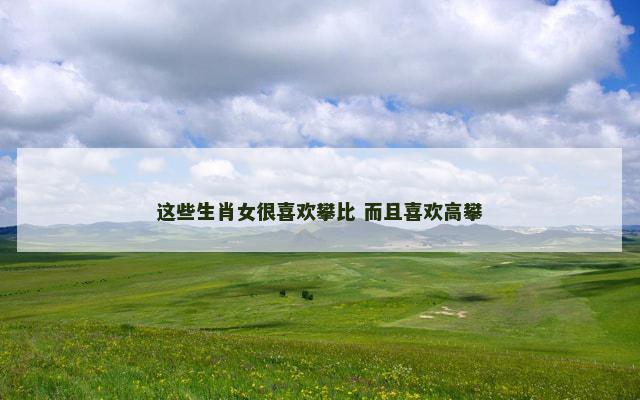 这些生肖女很喜欢攀比 而且喜欢高攀