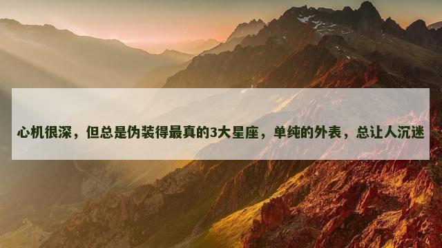 心机很深，但总是伪装得最真的3大星座，单纯的外表，总让人沉迷