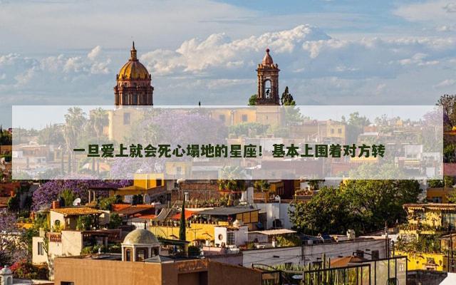 一旦爱上就会死心塌地的星座！基本上围着对方转