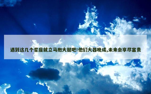 遇到这几个星座就立马抱大腿吧!他们大器晚成,未来会享尽富贵