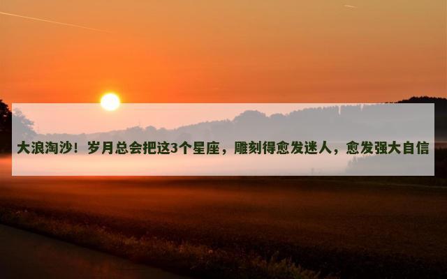 大浪淘沙！岁月总会把这3个星座，雕刻得愈发迷人，愈发强大自信