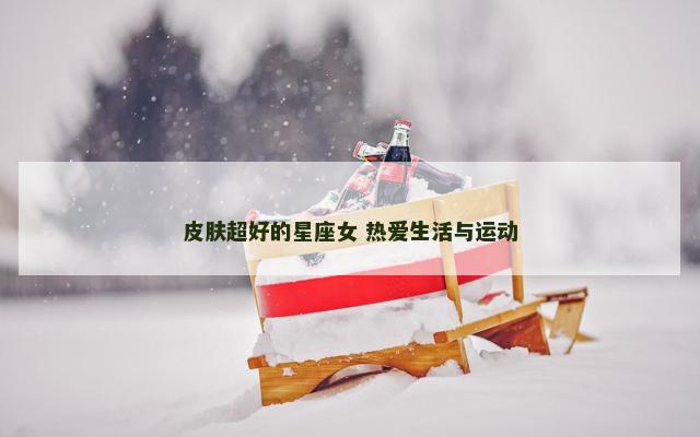 皮肤超好的星座女 热爱生活与运动