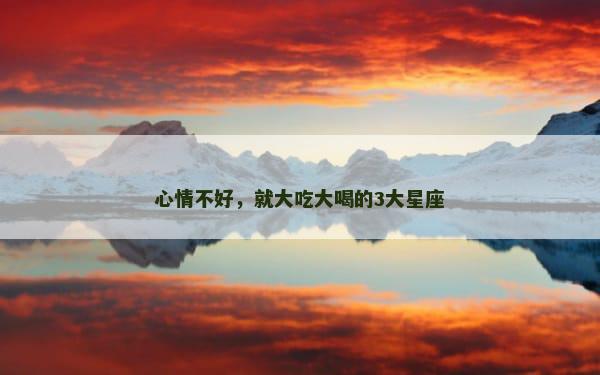 心情不好，就大吃大喝的3大星座