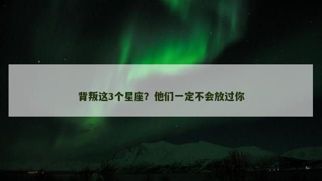 背叛这3个星座？他们一定不会放过你