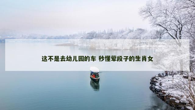 这不是去幼儿园的车 秒懂荤段子的生肖女