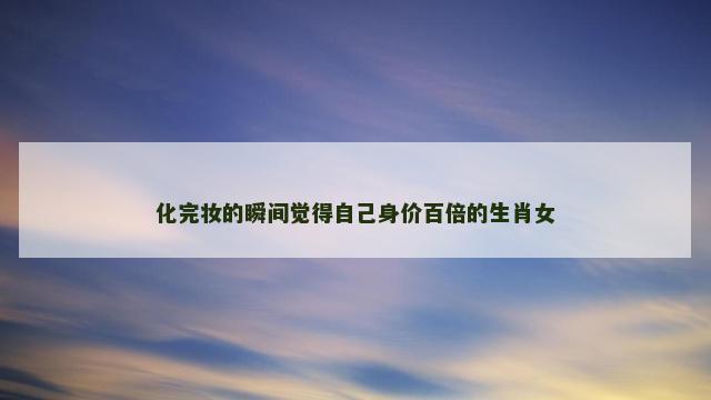 化完妆的瞬间觉得自己身价百倍的生肖女