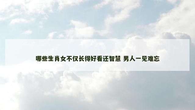 哪些生肖女不仅长得好看还智慧 男人一见难忘