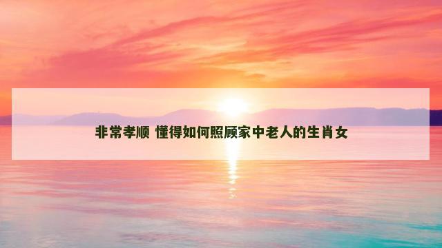 非常孝顺 懂得如何照顾家中老人的生肖女