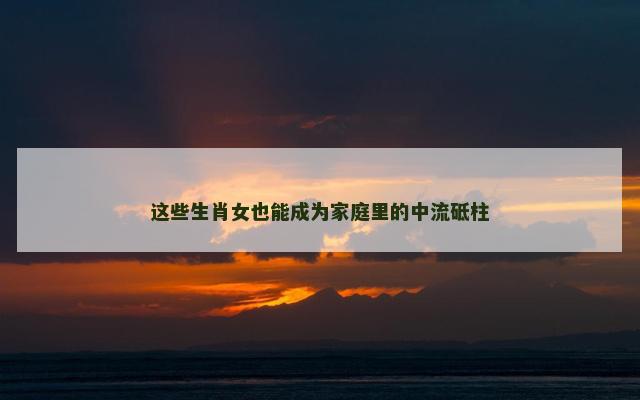 这些生肖女也能成为家庭里的中流砥柱