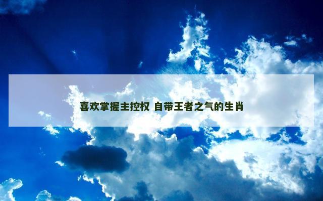 喜欢掌握主控权 自带王者之气的生肖
