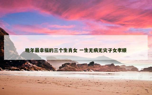 晚年最幸福的三个生肖女 一生无病无灾子女孝顺