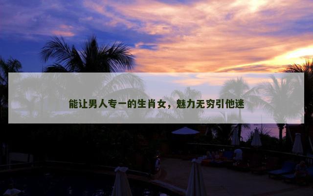 能让男人专一的生肖女，魅力无穷引他迷