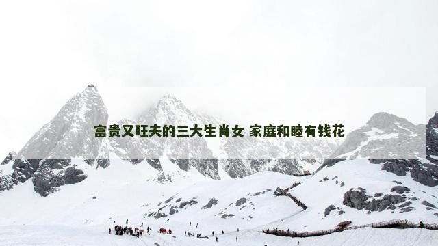 富贵又旺夫的三大生肖女 家庭和睦有钱花