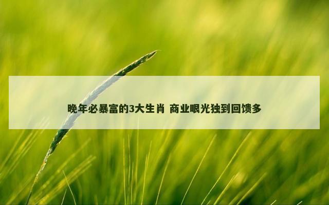 晚年必暴富的3大生肖 商业眼光独到回馈多