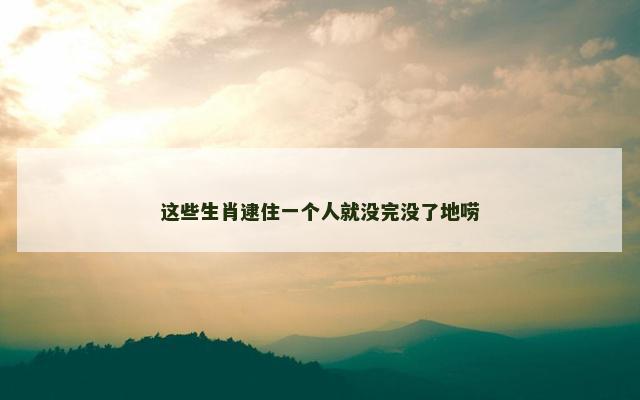 这些生肖逮住一个人就没完没了地唠