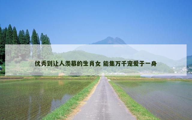 优秀到让人羡慕的生肖女 能集万千宠爱于一身