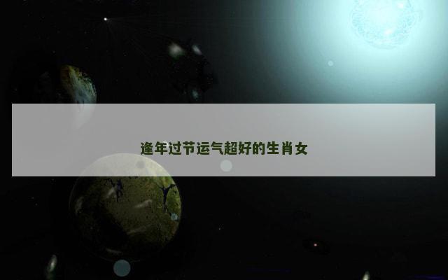 逢年过节运气超好的生肖女