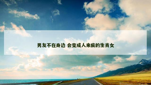男友不在身边 会变成人来疯的生肖女