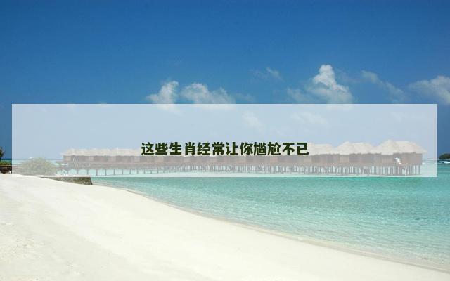 这些生肖经常让你尴尬不已