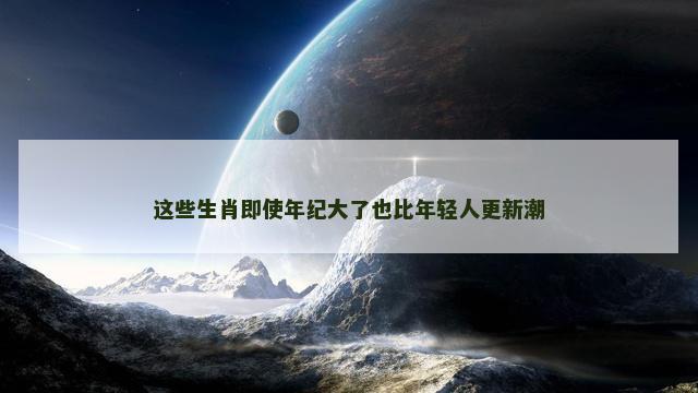 这些生肖即使年纪大了也比年轻人更新潮