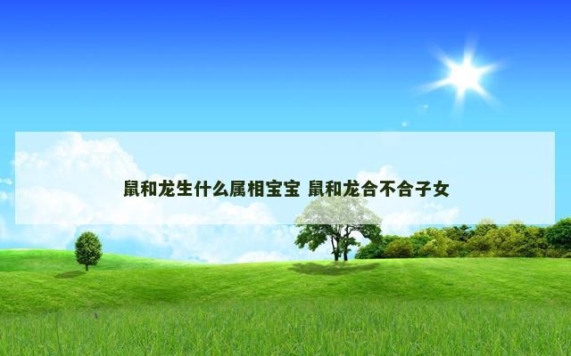 鼠和龙生什么属相宝宝 鼠和龙合不合子女