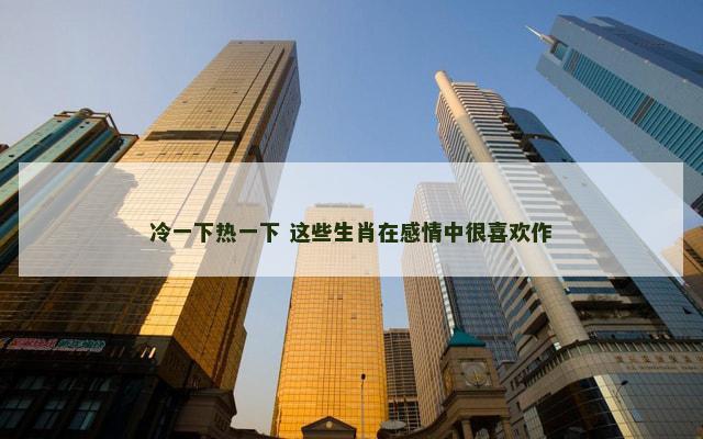 冷一下热一下 这些生肖在感情中很喜欢作
