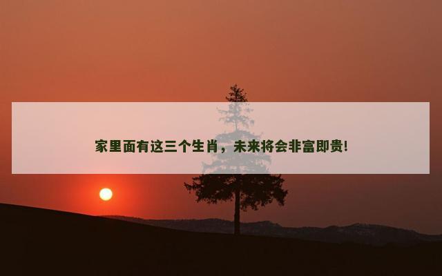 家里面有这三个生肖，未来将会非富即贵!
