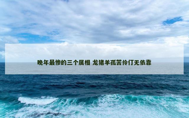 晚年最惨的三个属相 龙猪羊孤苦伶仃无依靠
