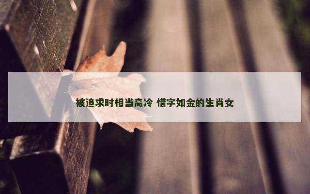 被追求时相当高冷 惜字如金的生肖女