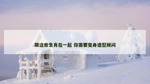 跟这些生肖在一起 你需要变身造型顾问