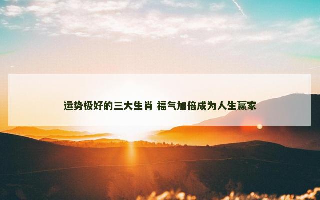 运势极好的三大生肖 福气加倍成为人生赢家