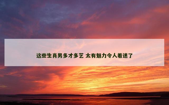 这些生肖男多才多艺 太有魅力令人着迷了